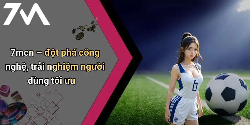7mcn – đột phá công nghệ, trải nghiệm người dùng tối ưu